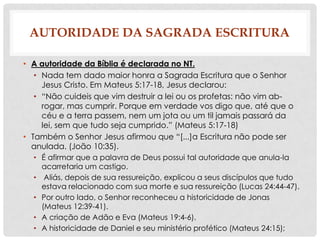 AUTORIDADE DA SAGRADA ESCRITURA
• A autoridade da Bíblia é declarada no NT.
• Nada tem dado maior honra a Sagrada Escritura que o Senhor
Jesus Cristo. Em Mateus 5:17-18, Jesus declarou:
• “Não cuideis que vim destruir a lei ou os profetas: não vim abrogar, mas cumprir. Porque em verdade vos digo que, até que o
céu e a terra passem, nem um jota ou um til jamais passará da
lei, sem que tudo seja cumprido.” (Mateus 5:17-18)
• Também o Senhor Jesus afirmou que “[...]a Escritura não pode ser
anulada. (João 10:35).
• É afirmar que a palavra de Deus possui tal autoridade que anula-la
acarretaria um castigo.
• Aliás, depois de sua ressureição, explicou a seus discípulos que tudo
estava relacionado com sua morte e sua ressureição (Lucas 24:44-47).
• Por outro lado, o Senhor reconheceu a historicidade de Jonas
(Mateus 12:39-41).
• A criação de Adão e Eva (Mateus 19:4-6).
• A historicidade de Daniel e seu ministério profético (Mateus 24:15);

 