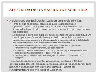 AUTORIDADE DA SAGRADA ESCRITURA
• A autoridade das Escrituras foi suscitada pela igreja primitiva.
• Tanto os pais apostólicos, alguns dos quais foram discípulos e
apóstolos, como outros que não foram, entretanto fizeram uso da
Sagrada Escritura, dando a entender que reconheciam sua autoridade e
sua inspiração.
• Se bem que é certo que para o segundo e o terceiro século não havia um
acordo geral do número de livros que deviam ser incluídos no cânon
também é certo que para o século quarto a igreja recebeu a totalidade
dos livros canônicos e os considerou como autorizados.
• Homens como Policarpo (c. 150 d.C.) e Justino Mártir (140 d.C) citaram
amplamente e reconheceram muitos dos livros do NT.
• Cabe citar particularmente Irineu de Lion (c. 170 d.C.) que foi o primeiro pai da
Igreja que citou praticamente todos os livros do NT.
• As citações do NT feitas pelos Pais da Igreja alcançam o número de 23,000
citações.

• Tais citações seriam suficientes para reconstruir todo o NT. Sem
dúvida, os Líderes da Igreja dos primeiros séculos reconheceram sem
rodeios a autoridade das Escrituras. James L. Packer em
Fundamentalism and the Word of God. P.44.

 