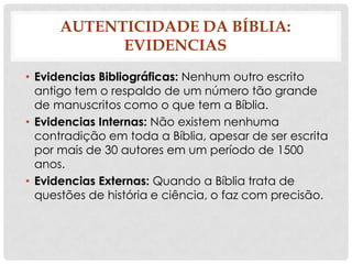 AUTENTICIDADE DA BÍBLIA:
EVIDENCIAS
• Evidencias Bibliográficas: Nenhum outro escrito
antigo tem o respaldo de um número tão grande
de manuscritos como o que tem a Bíblia.
• Evidencias Internas: Não existem nenhuma
contradição em toda a Bíblia, apesar de ser escrita
por mais de 30 autores em um período de 1500
anos.
• Evidencias Externas: Quando a Bíblia trata de
questões de história e ciência, o faz com precisão.

 
