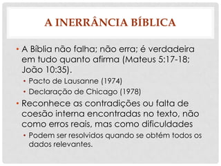 A INERRÂNCIA BÍBLICA
• A Bíblia não falha; não erra; é verdadeira
em tudo quanto afirma (Mateus 5:17-18;
João 10:35).
• Pacto de Lausanne (1974)
• Declaração de Chicago (1978)

• Reconhece as contradições ou falta de
coesão interna encontradas no texto, não
como erros reais, mas como dificuldades
• Podem ser resolvidos quando se obtém todos os
dados relevantes.

 