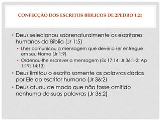 CONFECÇÃO DOS ESCRITOS BÍBLICOS DE 2PEDRO 1:21

• Deus selecionou sobrenaturalmente os escritores
humanos da Bíblia (Jr 1:5)
• Lhes comunicou a mensagem que deveria ser entregue
em seu Nome (Jr 1:9)
• Ordenou-lhe escrever a mensagem (Ex 17:14; Jr 36:1-2; Ap
1:19; 14:13)

• Deus limitou o escrito somente as palavras dadas
por Ele ao escritor humano (Jr 36:2)
• Deus atuou de modo que não fosse omitido
nenhuma de suas palavras (Jr 36:2)

 