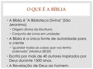 O QUE É A BÍBLIA
• A Bíblia é "A Biblioteca Divina" (São
Jeronimo)
• Origem divina da Escritura;
• Conjunto de Livros em unidade;

• A Bíblia é a única fonte de autoridade para
o crente
• "guardar todas as coisas que vos tenho
ordenado" (Mateus 28:20)

• Escrita por mais de 40 autores inspirados por
Deus durante 1500 anos.
• A Revelação de Deus ao homem.

 