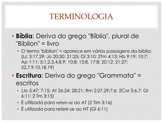 TERMINOLOGIA
• Bíblia: Deriva do grego "Bíblia", plural de
"Biblion" = livro
• O termo "biblion" = aparece em várias passagens da bíblia:
(Lc 3:17,29; Jo 20:30; 21:25; Gl 3:10; 2Tm 4:13; Hb 9:19; 10:7;
Ap 1:11; 5:1,2,3,4,8,9; 10:8; 13:8, 17:8; 20:12; 21:27;
22,7,9,10,18,19)

• Escritura: Deriva do grego "Grammata" =
escritos
• (Jo 5:47; 7:15; At 26:24; 28:21; Rm 2:27,29;7:6; 2Cor 3:6,7; Gl
6:11; 2 Tm 3:15)
• É utilizada para referir-se ao AT (2 Tim 3:16)
• É utilizada para referir-se ao NT (Gl 6:11)

 