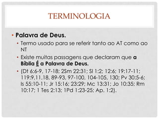 TERMINOLOGIA
• Palavra de Deus.
• Termo usado para se referir tanto ao AT como ao
NT
• Existe muitas passagens que declaram que a
Bíblia É a Palavra de Deus.
• (Dt 6:6-9, 17-18; 2Sm 22:31; Sl 1:2; 12:6; 19:17-11;
119:9,11,18, 89-93, 97-100, 104-105, 130; Pv 30:5-6;
Is 55:10-11; Jr 15:16; 23:29; Mc 13:31; Jo 10:35; Rm
10:17; 1 Tes 2:13; 1Pd 1:23-25; Ap. 1:2).

 