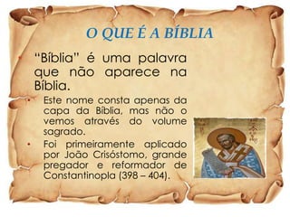 O QUE É A BÍBLIA
• “Bíblia” é uma palavra
que não aparece na
Bíblia.
•

•

Este nome consta apenas da
capa da Bíblia, mas não o
vemos através do volume
sagrado.
Foi primeiramente aplicado
por João Crisóstomo, grande
pregador e reformador de
Constantinopla (398 – 404).

 
