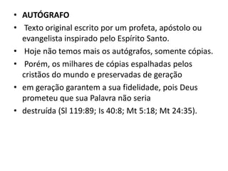 • AUTÓGRAFO
• Texto original escrito por um profeta, apóstolo ou
evangelista inspirado pelo Espírito Santo.
• Hoje não temos mais os autógrafos, somente cópias.
• Porém, os milhares de cópias espalhadas pelos
cristãos do mundo e preservadas de geração
• em geração garantem a sua fidelidade, pois Deus
prometeu que sua Palavra não seria
• destruída (Sl 119:89; Is 40:8; Mt 5:18; Mt 24:35).
 