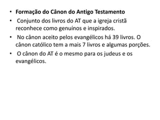 • Formação do Cânon do Antigo Testamento
• Conjunto dos livros do AT que a igreja cristã
reconhece como genuínos e inspirados.
• No cânon aceito pelos evangélicos há 39 livros. O
cânon católico tem a mais 7 livros e algumas porções.
• O cânon do AT é o mesmo para os judeus e os
evangélicos.
 