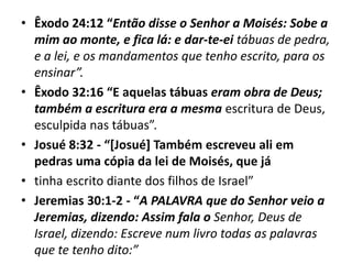 • Êxodo 24:12 “Então disse o Senhor a Moisés: Sobe a
mim ao monte, e fica lá: e dar-te-ei tábuas de pedra,
e a lei, e os mandamentos que tenho escrito, para os
ensinar”.
• Êxodo 32:16 “E aquelas tábuas eram obra de Deus;
também a escritura era a mesma escritura de Deus,
esculpida nas tábuas”.
• Josué 8:32 - “[Josué] Também escreveu ali em
pedras uma cópia da lei de Moisés, que já
• tinha escrito diante dos filhos de Israel”
• Jeremias 30:1-2 - “A PALAVRA que do Senhor veio a
Jeremias, dizendo: Assim fala o Senhor, Deus de
Israel, dizendo: Escreve num livro todas as palavras
que te tenho dito:”
 