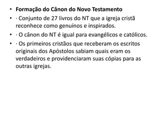 • Formação do Cânon do Novo Testamento
• · Conjunto de 27 livros do NT que a igreja cristã
reconhece como genuínos e inspirados.
• · O cânon do NT é igual para evangélicos e católicos.
• · Os primeiros cristãos que receberam os escritos
originais dos Apóstolos sabiam quais eram os
verdadeiros e providenciaram suas cópias para as
outras igrejas.
 