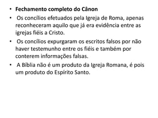 • Fechamento completo do Cânon
• Os concílios efetuados pela Igreja de Roma, apenas
reconheceram aquilo que já era evidência entre as
igrejas fiéis a Cristo.
• Os concílios expurgaram os escritos falsos por não
haver testemunho entre os fiéis e também por
conterem informações falsas.
• A Bíblia não é um produto da Igreja Romana, é pois
um produto do Espírito Santo.
 