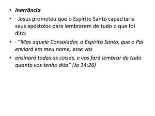 • Inerrância
• · Jesus prometeu que o Espírito Santo capacitaria
seus apóstolos para lembrarem de tudo o que foi
dito:
• · “Mas aquele Consolador, o Espírito Santo, que o Pai
enviará em meu nome, esse vos
• ensinará todas as coisas, e vos fará lembrar de tudo
quanto vos tenho dito” (Jo 14:26)
 