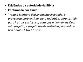 • Evidências da autoridade da Bíblia
• Confirmada por Paulo:
• “Toda a Escritura é divinamente inspirada, e
proveitosa para ensinar, para redargüir, para corrigir,
para instruir em justiça; para que o homem de Deus
seja perfeito, e perfeitamente instruído para toda a
boa obra”. (2 Tm 3:16-17)
 