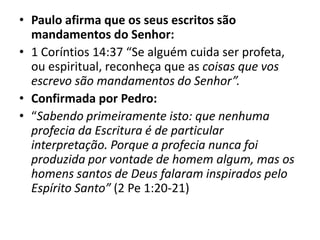• Paulo afirma que os seus escritos são
mandamentos do Senhor:
• 1 Coríntios 14:37 “Se alguém cuida ser profeta,
ou espiritual, reconheça que as coisas que vos
escrevo são mandamentos do Senhor”.
• Confirmada por Pedro:
• “Sabendo primeiramente isto: que nenhuma
profecia da Escritura é de particular
interpretação. Porque a profecia nunca foi
produzida por vontade de homem algum, mas os
homens santos de Deus falaram inspirados pelo
Espírito Santo” (2 Pe 1:20-21)
 