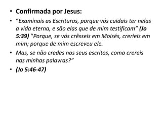 • Confirmada por Jesus:
• “Examinais as Escrituras, porque vós cuidais ter nelas
a vida eterna, e são elas que de mim testificam” (Jo
5:39) “Porque, se vós crêsseis em Moisés, creríeis em
mim; porque de mim escreveu ele.
• Mas, se não credes nos seus escritos, como crereis
nas minhas palavras?”
• (Jo 5:46-47)
 