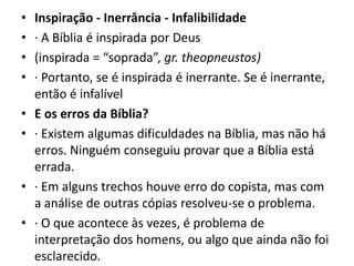 • Inspiração - Inerrância - Infalibilidade
• · A Bíblia é inspirada por Deus
• (inspirada = “soprada”, gr. theopneustos)
• · Portanto, se é inspirada é inerrante. Se é inerrante,
então é infalível
• E os erros da Bíblia?
• · Existem algumas dificuldades na Bíblia, mas não há
erros. Ninguém conseguiu provar que a Bíblia está
errada.
• · Em alguns trechos houve erro do copista, mas com
a análise de outras cópias resolveu-se o problema.
• · O que acontece às vezes, é problema de
interpretação dos homens, ou algo que ainda não foi
esclarecido.
 
