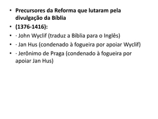 • Precursores da Reforma que lutaram pela
divulgação da Bíblia
• (1376-1416):
• · John Wyclif (traduz a Bíblia para o Inglês)
• · Jan Hus (condenado à fogueira por apoiar Wyclif)
• · Jerônimo de Praga (condenado à fogueira por
apoiar Jan Hus)
 