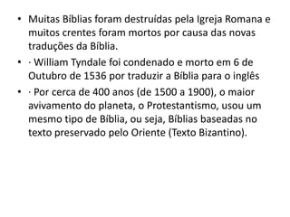 • Muitas Bíblias foram destruídas pela Igreja Romana e
muitos crentes foram mortos por causa das novas
traduções da Bíblia.
• · William Tyndale foi condenado e morto em 6 de
Outubro de 1536 por traduzir a Bíblia para o inglês
• · Por cerca de 400 anos (de 1500 a 1900), o maior
avivamento do planeta, o Protestantismo, usou um
mesmo tipo de Bíblia, ou seja, Bíblias baseadas no
texto preservado pelo Oriente (Texto Bizantino).
 
