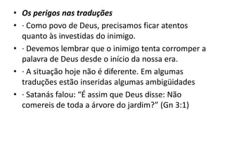 • Os perigos nas traduções
• · Como povo de Deus, precisamos ficar atentos
quanto às investidas do inimigo.
• · Devemos lembrar que o inimigo tenta corromper a
palavra de Deus desde o início da nossa era.
• · A situação hoje não é diferente. Em algumas
traduções estão inseridas algumas ambigüidades
• · Satanás falou: “É assim que Deus disse: Não
comereis de toda a árvore do jardim?” (Gn 3:1)
 