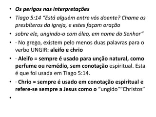 • Os perigos nas interpretações
• Tiago 5:14 “Está alguém entre vós doente? Chame os
presbíteros da igreja, e estes façam oração
• sobre ele, ungindo-o com óleo, em nome do Senhor”
• · No grego, existem pelo menos duas palavras para o
verbo UNGIR: aleifo e chrio
• · Aleifo = sempre é usado para unção natural, como
perfume ou remédio, sem conotação espiritual. Esta
é que foi usada em Tiago 5:14.
• · Chrio = sempre é usado em conotação espiritual e
refere-se sempre a Jesus como o “ungido”“Christos”
•
 