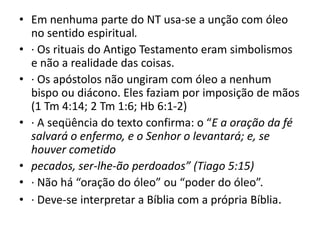 • Em nenhuma parte do NT usa-se a unção com óleo
no sentido espiritual.
• · Os rituais do Antigo Testamento eram simbolismos
e não a realidade das coisas.
• · Os apóstolos não ungiram com óleo a nenhum
bispo ou diácono. Eles faziam por imposição de mãos
(1 Tm 4:14; 2 Tm 1:6; Hb 6:1-2)
• · A seqüência do texto confirma: o “E a oração da fé
salvará o enfermo, e o Senhor o levantará; e, se
houver cometido
• pecados, ser-lhe-ão perdoados” (Tiago 5:15)
• · Não há “oração do óleo” ou “poder do óleo”.
• · Deve-se interpretar a Bíblia com a própria Bíblia.
 