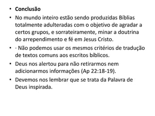 • Conclusão
• No mundo inteiro estão sendo produzidas Bíblias
totalmente adulteradas com o objetivo de agradar a
certos grupos, e sorrateiramente, minar a doutrina
do arrependimento e fé em Jesus Cristo.
• · Não podemos usar os mesmos critérios de tradução
de textos comuns aos escritos bíblicos.
• Deus nos alertou para não retirarmos nem
adicionarmos informações (Ap 22:18-19).
• Devemos nos lembrar que se trata da Palavra de
Deus inspirada.
 