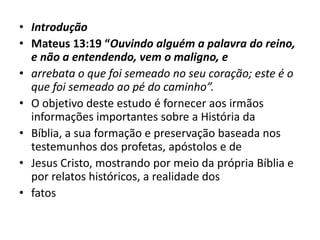 • Introdução
• Mateus 13:19 “Ouvindo alguém a palavra do reino,
e não a entendendo, vem o maligno, e
• arrebata o que foi semeado no seu coração; este é o
que foi semeado ao pé do caminho”.
• O objetivo deste estudo é fornecer aos irmãos
informações importantes sobre a História da
• Bíblia, a sua formação e preservação baseada nos
testemunhos dos profetas, apóstolos e de
• Jesus Cristo, mostrando por meio da própria Bíblia e
por relatos históricos, a realidade dos
• fatos
 