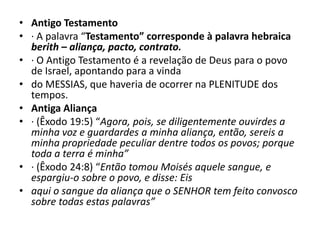 • Antigo Testamento
• · A palavra “Testamento” corresponde à palavra hebraica
berith – aliança, pacto, contrato.
• · O Antigo Testamento é a revelação de Deus para o povo
de Israel, apontando para a vinda
• do MESSIAS, que haveria de ocorrer na PLENITUDE dos
tempos.
• Antiga Aliança
• · (Êxodo 19:5) “Agora, pois, se diligentemente ouvirdes a
minha voz e guardardes a minha aliança, então, sereis a
minha propriedade peculiar dentre todos os povos; porque
toda a terra é minha”
• · (Êxodo 24:8) “Então tomou Moisés aquele sangue, e
espargiu-o sobre o povo, e disse: Eis
• aqui o sangue da aliança que o SENHOR tem feito convosco
sobre todas estas palavras”
 