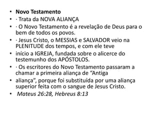 • Novo Testamento
• · Trata da NOVA ALIANÇA
• · O Novo Testamento é a revelação de Deus para o
bem de todos os povos.
• · Jesus Cristo, o MESSIAS e SALVADOR veio na
PLENITUDE dos tempos, e com ele teve
• início a IGREJA, fundada sobre o alicerce do
testemunho dos APÓSTOLOS.
• · Os escritores do Novo Testamento passaram a
chamar a primeira aliança de “Antiga
• aliança”, porque foi substituída por uma aliança
superior feita com o sangue de Jesus Cristo.
• Mateus 26:28, Hebreus 8:13
 
