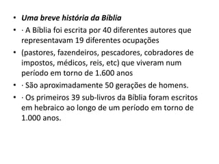 • Uma breve história da Bíblia
• · A Bíblia foi escrita por 40 diferentes autores que
representavam 19 diferentes ocupações
• (pastores, fazendeiros, pescadores, cobradores de
impostos, médicos, reis, etc) que viveram num
período em torno de 1.600 anos
• · São aproximadamente 50 gerações de homens.
• · Os primeiros 39 sub-livros da Bíblia foram escritos
em hebraico ao longo de um período em torno de
1.000 anos.
 