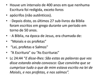 • Houve um intervalo de 400 anos em que nenhuma
Escritura foi redigida, exceto livros
• apócrifos (não autênticos).
• · Depois disto, os últimos 27 sub-livros da Bíblia
foram escritos em grego durante um período em
torno de 50 anos.
• · A Bíblia, na época de Jesus, era chamada de:
• “Moisés e os profetas”
• “Lei, profetas e Salmos”
• “A Escritura” ou “As Escrituras”
• Lc 24:44 “E disse-lhes: São estas as palavras que vos
disse estando ainda convosco: Que convinha que se
cumprisse tudo o que de mim estava escrito na lei de
Moisés, e nos profetas, e nos salmos”.
 