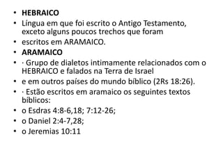 • HEBRAICO
• Língua em que foi escrito o Antigo Testamento,
exceto alguns poucos trechos que foram
• escritos em ARAMAICO.
• ARAMAICO
• · Grupo de dialetos intimamente relacionados com o
HEBRAICO e falados na Terra de Israel
• e em outros países do mundo bíblico (2Rs 18:26).
• · Estão escritos em aramaico os seguintes textos
bíblicos:
• o Esdras 4:8-6,18; 7:12-26;
• o Daniel 2:4-7,28;
• o Jeremias 10:11
 