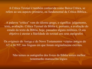 A Crítica Textual é também conhecida como Baixa Crítica, se
 refere ao seu aspecto primário, ou fundamental da Crítica Bíblica..


  A palavra “crítica” vem do idioma grego, e significa: julgamento,
teste, avaliação. Crítica Textual da Bíblia é, portanto, a avaliação do
  estado do texto da Bíblia, hoje; passados alguns milênios. O seu
    objetivo é atestar a fidelidade do textual aos seus autógrafos

Os originais do Antigo e do Novo Testamentos =cópias antigas do
 AT e do NT, nas línguas em que foram originalmente escritos.


      Não temos os autógrafos dos livros da Bíblia temos melhor
                   testemunho manuscrito lógico
 