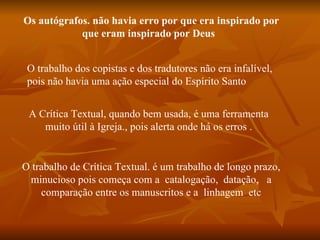 Os autógrafos. não havia erro por que era inspirado por
            que eram inspirado por Deus


 O trabalho dos copistas e dos tradutores não era infalível,
 pois não havia uma ação especial do Espírito Santo


 A Crítica Textual, quando bem usada, é uma ferramenta
    muito útil à Igreja., pois alerta onde há os erros .


O trabalho de Crítica Textual. é um trabalho de longo prazo,
 minucioso pois começa com a catalogação, datação, a
    comparação entre os manuscritos e a linhagem etc
 
