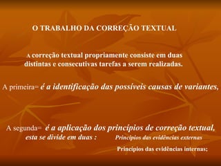 O TRABALHO DA CORREÇÃO TEXTUAL


       A correção  textual propriamente consiste em duas
      distintas e consecutivas tarefas a serem realizadas.


A primeira= é a identificação das possíveis causas de variantes,




 A segunda= é a aplicação dos princípios de correção textual,
       esta se divide em duas : Princípios das evidências externas
                                    Princípios das evidências internas;
 