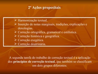 2ª Ações propositais


     Harmonização textual.
     Inserção de notas marginais, tradições, explicações e
      doxologias.
     Correção ortográfica, gramatical e estilística.
     Correção histórica e geográfica.
     Correção exegética.
     Correção doutrinária.



 A segunda tarefa do trabalho de correção textual é a aplicação
dos princípios de correção textual, que também se classificam
                  em dois grupos diferentes:
 