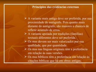 Princípios das evidências externas


 A variante mais antiga deve ser preferida, por sua
  proximidade do autógrafo. Pois quanto mais
  distante do autógrafo, são maiores a chances de
  refletir acúmulo de erros.
 A variante apoiada por tradições (famílias)
  textuais diferentes deve ser preferida.
 Os mss devem ser mais valorizados por sua
  qualidade, que por quantidade.
 Os mss nas línguas originais têm a preferência
  em relação às suas versões.
 Os mss bíblicos têm a preferência em relação às
  citações bíblicas que há em obras antigas.
 