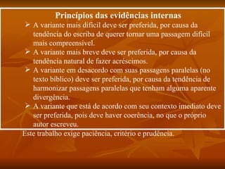 Princípios das evidências internas
  A variante mais difícil deve ser preferida, por causa da
   tendência do escriba de querer tornar uma passagem difícil
   mais compreensível.
  A variante mais breve deve ser preferida, por causa da
   tendência natural de fazer acréscimos.
  A variante em desacordo com suas passagens paralelas (no
   texto bíblico) deve ser preferida, por causa da tendência de
   harmonizar passagens paralelas que tenham alguma aparente
   divergência.
  A variante que está de acordo com seu contexto imediato deve
   ser preferida, pois deve haver coerência, no que o próprio
   autor escreveu.
Este trabalho exige paciência, critério e prudência.
 