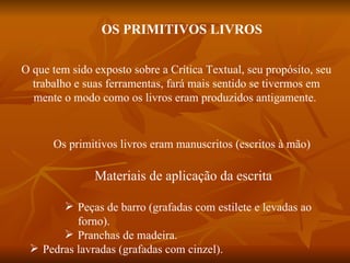 OS PRIMITIVOS LIVROS

O que tem sido exposto sobre a Crítica Textual, seu propósito, seu
  trabalho e suas ferramentas, fará mais sentido se tivermos em
  mente o modo como os livros eram produzidos antigamente.


      Os primitivos livros eram manuscritos (escritos à mão)

               Materiais de aplicação da escrita

        Peças de barro (grafadas com estilete e levadas ao
          forno).
        Pranchas de madeira.
  Pedras lavradas (grafadas com cinzel).
 