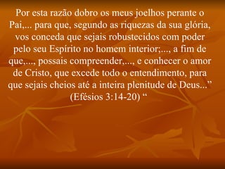 Por esta razão dobro os meus joelhos perante o
Pai,... para que, segundo as riquezas da sua glória,
 vos conceda que sejais robustecidos com poder
 pelo seu Espírito no homem interior;..., a fim de
que,..., possais compreender,..., e conhecer o amor
 de Cristo, que excede todo o entendimento, para
que sejais cheios até a inteira plenitude de Deus...”
                 (Efésios 3:14-20) “
 