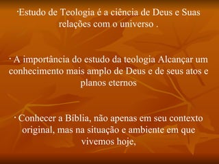 •
            Estudo de Teologia é a ciência de Deus e Suas
                      relações com o universo .


•
 A importância do estudo da teologia Alcançar um
conhecimento mais amplo de Deus e de seus atos e
                 planos eternos


    •
        Conhecer a Bíblia, não apenas em seu contexto
         original, mas na situação e ambiente em que
                        vivemos hoje,
 