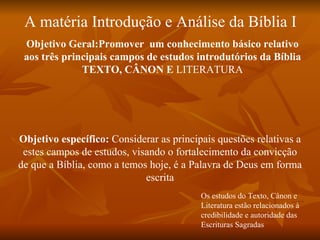 A matéria Introdução e Análise da Bíblia I
 Objetivo Geral:Promover um conhecimento básico relativo
 aos três principais campos de estudos introdutórios da Bíblia
              TEXTO, CÂNON E LITERATURA




Objetivo específico: Considerar as principais questões relativas a
 estes campos de estudos, visando o fortalecimento da convicção
de que a Bíblia, como a temos hoje, é a Palavra de Deus em forma
                             escrita
                                          Os estudos do Texto, Cânon e
                                          Literatura estão relacionados à
                                          credibilidade e autoridade das
                                          Escrituras Sagradas
 
