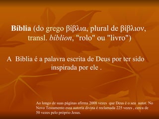 Bíblia (do grego βίβλια, plural de βίβλιον,
      transl. bíblion, "rolo" ou "livro")

A Biblia é a palavra escrita de Deus por ter sido
               inspirada por ele .



          Ao longo de suas páginas afirma 2008 vezes que Deus é o seu autor. No
          Novo Testamento essa autoria divina é reclamada 225 vezes , cerca de
          50 vezes pelo próprio Jesus.
 