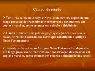 Campo de estudo

Texto=Se refere ao Antigo e Novo Testamentos, depois de um
longo processo de transmissão e conservação dos mesmos em
cópias e versões, como estamos em relação a fidelidade;

 Cânon =Cânon é uma palavra grega que significa vara reta de
medir, Se refere à coleção dos livros que constituem o Antigo e
Novo Testamentos;

Literatura=Se refere ao Antigo e Novo Testamentos, depois de
um longo processo de transmissão e conservação dos mesmos em
cópias e versões, como estamos em relação a fidelidade dos textos .
 