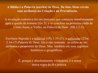 A Bíblia é a Palavra (escrita) de Deus. De fato, Deus revela
        seus atributos na Criação e na Providência.

A revelação redentiva foi um processo que começou imediatamente
após a queda do homem (Gn 3), e se concluiu na primeira vinda de
      Cristo Jesus, o Verbo, ou Palavra de Deus (Hb 1.1-2).


Escritura Sagrada é a infalível (1Pe 1.19-21), e suficiente (2Tm
3.14-17) Palavra de Deus. Ela é não somente se refere ao ser,
atributos e propósitos de Deus. Mas também em seus registros
                    históricos e geográficos.


         É, porque é absolutamente verdadeira, é a nossa
                   única regra de fé e prática.
 