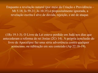 Enquanto a revelação natural (por meio da Criação e Providência –
      Mt 5.18; Is 59.21; Jo 10.35) é propositalmente ignorada, a
     revelação escrita é alvo de dúvida, rejeição, e até de ataque.




  (1Rs 19.1-3). O Livro da Lei esteve perdido em Judá nos dias que
antecederam a reforma do rei Josias (2Cr 14). A própria conclusão do
    livro de Apocalipse faz uma séria advertência contra qualquer
       acréscimo, ou subtração em seu conteúdo (Ap 22.18-19).
 