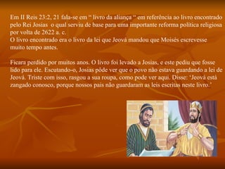 Em II Reis 23:2, 21 fala-se em “ livro da aliança “ em referência ao livro encontrado
pelo Rei Josias o qual serviu de base para uma importante reforma política religiosa
por volta de 2622 a. c.
O livro encontrado era o livro da lei que Jeová mandou que Moisés escrevesse
muito tempo antes.

Ficara perdido por muitos anos. O livro foi levado a Josias, e este pediu que fosse
lido para ele. Escutando-o, Josias pôde ver que o povo não estava guardando a lei de
Jeová. Triste com isso, rasgou a sua roupa, como pode ver aqui. Disse: ‘Jeová está
zangado conosco, porque nossos pais não guardaram as leis escritas neste livro.’
 