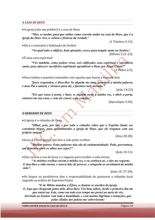 A CASA DE DEUS

• A igreja (não um prédio!) é a casa de Deus
        “Mas, se tardar, para que saibas como convém andar na casa de Deus, que é a
         Mas,
igreja do Deus vivo, a coluna e firmeza da verdade
                                           verdade."
                                                                 (1 Timóteo 3:15).
• Ela é o santuário e habitação do Senhor
      “No qual todo o edifício, bem ajustado, cresce para templo santo no Senhor.
        No                                                                Senhor.”
                                                                  (Efésios 2:21
                                                                           2:21-22).
• É uma casa espiritual
       “Vós também, como pedras vivas, sois edificados casa espiritual e sacerdócio
        Vós
santo, para oferecer sacrifícios espirituais agradáveis a Deus por Jesus Cristo.
                                                                         Cristo.”
                                                                         (1 Pedro 2:5).

• Deus habita e mantém comunhão com aqueles que fazem a vontade dele
      “Jesus respondeu, e disse lhe: Se alguém me ama, guardará a minha palavra,
        esus              disse-lhe:
e meu Pai o amará, e viremos para ele, e faremos nele morada.
                                                      morada.”
                                                                    (João 14:23)
       “Eis que estou à porta, e bato; se alguém ouvir a minha voz, e abrir a porta,
         Eis
entrarei em sua casa, e com ele cearei, e ele comigo.
                                              comigo.”
                                                                (Apocalipse 3:20).
                                                                 Apocalipse


O REBANHO DE DEUS

• A igreja é o rebanho de Deus
        “Olhai, pois, por vós, e por todo o rebanho sobre que o Espírito Santo vos
constituiu bispos, para apascentardes a igreja de Deus, que ele resgatou com seu
próprio sangue.”
                                                                     (Atos 20:28).
• Jesus é o bom pastor que deu a vida pelas ovelhas
      “Diziam outros: Estas palavras não são de endemoninhado. Pode, porventura,
       Diziam
um demônio abrir os olhos aos cegos?”
                                                                   (João 10:11).
• Elas ouvem a voz de Jesus e o seguem para receber a vida eterna
        “As minhas ovelhas ouvem a minha voz, e eu conheço-as, e elas me seguem;
         As                                                  as,
 E dou-lhes a vida eterna, e nunca hão de perecer, e ninguém as arrebatará da minha
        lhes
 mão”.
                                                                   (João 10: 27-28).
• Os bispos ou presbíteros têm a responsabilidade de pastorear o rebanho local
segundo as ordens do Supremo Pastor
            “E de Mileto mandou a Éfeso, a chamar os anciãos da igreja.
E, logo que chegaram junto dele, disse lhes: Vós bem sabeis, desde o primeiro dia em
                                  disse-lhes:
       que entrei na Ásia, como em todo esse tempo me portei no meio de vós,
 Servindo ao Senhor com toda a humildade, e com muitas lágrimas e tentações, que
                      pelas ciladas dos judeus me sobrevieram;
COMO CONVÉM ANDAR NA CASA DE DEUS II                                         Página 10
 