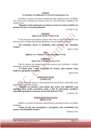 SANTOS
            (1 Coríntios 1:2; Filipenses 1:1; 4:21,22; Colossenses 1:2)
       Identifica o caráter de pessoas santificadas pelo sangue de Jesus. Na Bíblia,
este termo não é limitado aos mortos. Deve ser uma descrição verdadeira dos
cristãos vivos.
       “Segundo é santo aquele que vos chamou, tornai vos santos também vós
          egundo                                    tornai-vos
mesmos em todo o vosso procedimento”
                                                                    (1 Pedro 1:15).

                                    CRISTÃOS
                         (Atos 11:26; 26:28; 1 Pedro 4:16)
      É uma descrição que aparece apenas três vezes no Novo Testamento, mas
descreve bem a relação especial dos discípulos com seu Senhor e Salvador.
       “Em Antioquia, foram os discípulos, pela primeira vez, chamados
cristãos”
                                                            (Atos 11:26).
                                       FIÉIS
                 (Efésios 1:1; 1 Timóteo 4:3,12; Apocalipse 17:14)

                                     E CRENTES
                         (Atos 5:14; 1 Tessalonicenses 1:7)
      Vêm da mesma raiz grega, e significam pessoas que acreditam e confiam
(em Deus) e que são verdadeiras.
      “E crescia mais e mais a multidão de crentes, tanto homens como
mulheres, agregados ao Senhor”
                                                                 (Atos 5:14).

                                PEDRAS QUE VIVEM
                                   (1 Pedro 2:5)
       É uma frase que destaca a nossa posição na casa de Deus, construída sobre
Jesus Cristo, a pedra de esquina.
       “Também vós mesmos, como pedras que vivem, sois edificados casa
espiritual para serdes sacerdócio santo, a fim de oferecerdes sacrifícios
espirituais agradáveis a Deus por intermédio de Jesus Cristo”
          is
                                                                   (1 Pedro 2:5).

                            CONCIDADÃOS DOS SANTOS
                                  (Efésios 2:19)
      Enfatiza a inclusão de pessoas, anteriormente afastadas de Deus, na família
do Senhor.
      “Assim, já não sois estrangeiros e peregrinos, mas concidadãos dos
santos, e sois da família de Deus”
                                                                  (Efésios 2:19).



COMO CONVÉM ANDAR NA CASA DE DEUS II                                      Página 12
 