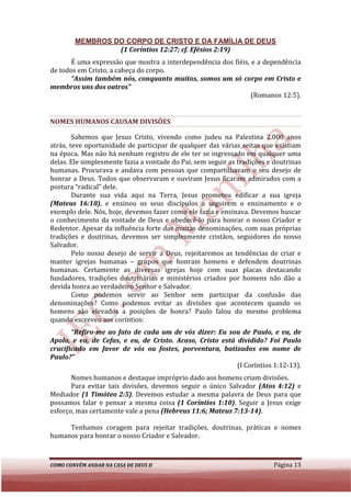 MEMBROS DO CORPO DE CRISTO E DA FAMÍLIA DE DEUS
                 (1 Coríntios 12:27; cf. Efésios 2:19)
       É uma expressão que mostra a interdependência dos fiéis, e a dependência
de todos em Cristo, a cabeça do corpo.
       “Assim também nós, conquanto muitos, somos um só corpo em Cristo e
membros uns dos outros”
                                                                (Romanos 12:5).


NOMES HUMANOS CAUSAM DIVISÕES

        Sabemos que Jesus Cristo, vivendo como judeu na Palestina 2.000 anos
         abemos
atrás, teve oportunidade de participar de qualquer das várias seitas que existiam
na época. Mas não há nenhum registro de ele ter se ingressado em qualquer uma
delas. Ele simplesmente fazia a vontade do Pai, sem seguir as tradições e doutrinas
                         fazia
humanas. Procurava e andava com pessoas que compartilhavam o seu desejo de
honrar a Deus. Todos que observaram e ouviram Jesus ficaram admirados com a
postura “radical” dele.
        Durante sua vida aqui na Terra, Jesus prometeu edificar a sua igreja
(Mateus 16:18), e ensinou os seus discípulos a seguirem o ensinamento e o
                 ,
exemplo dele. Nós, hoje, devemos fazer como ele fazia e ensinava. Devemos buscar
o conhecimento da vontade de Deus e obedecê para honrar o nosso Criador e
                                        obedecê-lo              r
Redentor. Apesar da influência forte das muitas denominações, com suas próprias
tradições e doutrinas, devemos ser simplesmente cristãos, seguidores do nosso
Salvador.
        Pelo nosso desejo de servir a Deus, rejeitaremos as tendências de crcriar e
manter igrejas humanas – grupos que honram homens e defendem doutrinas
humanas. Certamente as diversas igrejas hoje com suas placas destacando
fundadores, tradições doutrinárias e ministérios criados por homens não dão a
devida honra ao verdadeiro SeSenhor e Salvador.
        Como podemos servir ao Senhor sem participar da confusão das
denominações? Como podemos evitar as divisões que acontecem quando os
homens são elevados a posições de honra? Paulo falou do mesmo problema
quando escreveu aos coríntios:
       “Refiro-me ao fato de cada um de vós dizer: Eu sou de Paulo, e eu, de
               me
Apolo, e eu, de Cefas, e eu, de Cristo. Acaso, Cristo está dividido? Foi Paulo
crucificado em favor de vós ou fostes, porventura, batizados em nome de
Paulo?”
                                                           (I Coríntios 1:12
                                                                        1:12-13).
       Nomes humanos e destaque impróprio dado aos homens criam divisões.
       Para evitar tais divisões, devemos seguir o único Salvador (Atos 4:12) e
Mediador (1 Timóteo 2:5). Devemos estudar a mesma palavra de Deus para que
                       2:5).
possamos falar e pensar a mesma coisa (1 Coríntios 1:10). Seguir a Jesus exige
                                                           .
esforço, mas certamente vale a pena (Hebreus 11:6; Mateus 7:13-14)
                                                               14).

     Tenhamos coragem para rejeitar tradições, doutrinas, práticas e nomes
humanos para honrar o nosso Criador e Salvador.



COMO CONVÉM ANDAR NA CASA DE DEUS II                                     Página 13
 