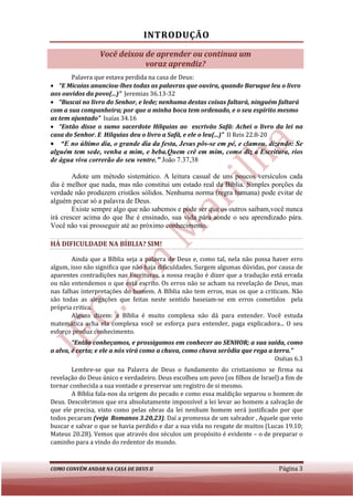INTRODUÇÃO
                 Você deixou de aprender ou continua um
                             voraz aprendiz?
       Palavra que estava perdida na casa de Deus:
• “E Micaías anunciou-lhes todas as palavras que ouvira, quando Baruque leu o livro
                         lhes
aos ouvidos da povo(...)” Jeremias 36.13
                                   36.13-32
• “Buscai no livro do Senhor, e lede; nenhuma destas coisas faltará, ninguém faltará
                                                                 faltará,
com a sua companheira; por que a minha boca tem ordenado, e o seu espírito mesmo
                          por
as tem ajuntado” Isaías 34.16
• “Então disse o sumo sacerdote Hilquias ao escrivão Safã: Achei o livro da lei na
casa do Senhor. E Hilquias deu o livro a Safã, e ele o leu(...)” II Reis 22.8
                                                                         22.8-20
• “E no último dia, o grande dia da festa, Jesus pôs se em pé, e clamou, dizendo: Se
                                                  pôs-se
alguém tem sede, venha a mim, e beba.Quem crê em mim, como diz a Escritura, rios
de água viva correrão do seu ventre.” João 7.37,38

        Adote um método sistemático. A leitura casual de uns poucos versículos cada
                                                casual
dia é melhor que nada, mas não constitui um estado real da Bíblia. Simples porções da
                            não
verdade não produzem cristãos sólidos. Nenhuma norma (regra humana) pode evitar de
alguém pecar só a palavra de Deus.
        Existe sempre algo que não sabemos e pode ser que os outros saibam,você nunca
irá crescer acima do que lhe é ensinado, sua vida pára aonde o seu aprendizado pára.
Você não vai prosseguir até ao próximo conhecimento.

HÁ DIFICULDADE NA BÍBLIA? SIM!
                    BLIA?

        Ainda que a Bíblia seja a palavra de Deus e, como tal, nela não possa haver erro
algum, isso não significa que não haja dificuldades. Surgem algumas dúvidas, por causa de
aparentes contradições nas Escrituras, a nossa reação é dizer que a tradução está errada
ou não entendemos o que está escrito. Os erros não se acham na revelação de Deus, mas
                         ue     escrito.
nas falhas interpretações do homem. A Bíblia não tem erros, mas os que a criticam Não
                                                                            criticam.
são todas as alegações que feitas neste sentido baseiam se em erros cometidos pela
                                                    baseiam-se
própria critica.
        Alguns dizem: a Bíblia é muito complexa não dá para entender. Você estuda
          guns
matemática acha ela complexa você se esforça para entender, paga explicadora... O seu
esforço produz conhecimento.
        “Então conheçamos, e prossigamos em conhecer ao SENHOR; a sua saída, como
         Então
a alva, é certa; e ele a nós virá como a chuva, como chuva serôdia que rega a terra.
                                                                              terra.”
                                                                              Oséias 6.3
        Lembre-se que na Palavra de Deus o fundamento do cristianismo se firma na
                 se
revelação do Deus único e verdadeiro. Deus escolheu um povo (os filhos de Israel) a fim de
tornar conhecida a sua vontade e preservar um registro de si mesmo.
        A Bíblia fala-nos da origem do pecado e como essa maldição separou o homem de
                      nos
Deus. Descobrimos que era absolutamente impossível a lei levar ao homem a salvação de
que ele precisa, visto como pelas obras da lei nenhum homem será justificado por que
todos pecaram (veja Romanos 3.20,23). Daí a promessa de um salvador , Aquele que veio
                                 3.20,23).
buscar e salvar o que se havia perdido e dar a sua vida no resgate de muitos (Lucas 19.10;
Mateus 20.28). Vemos que através dos séculos um propósito é evidente – o de preparar o
caminho para a vindo do redentor do mundo.



COMO CONVÉM ANDAR NA CASA DE DEUS II                                             Página 3
 
